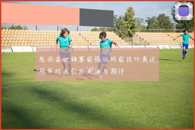 陈雨菲世锦赛前强化网前技巧奥运冠军对决引发关注与期待