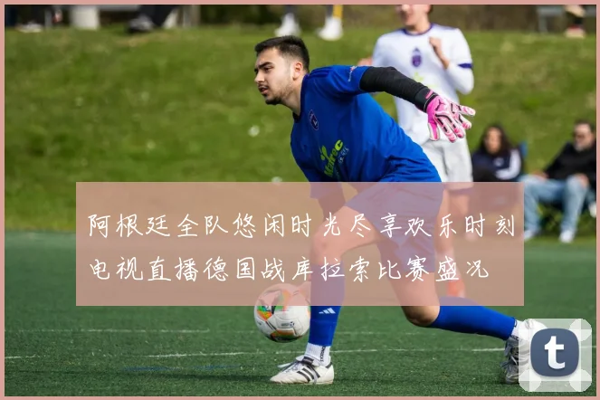 阿根廷全队悠闲时光尽享欢乐时刻电视直播德国战库拉索比赛盛况